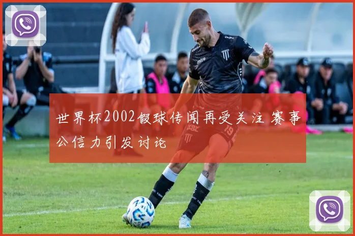 世界杯2002假球传闻再受关注 赛事公信力引发讨论