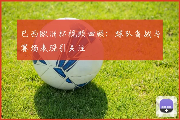 巴西欧洲杯视频回顾：球队备战与赛场表现引关注