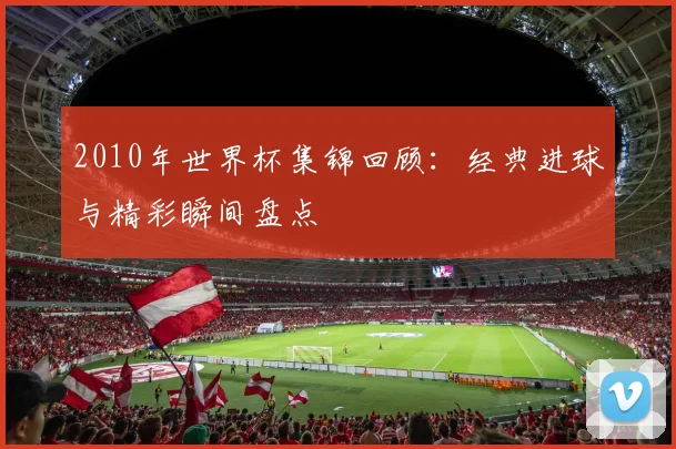 2010年世界杯集锦回顾：经典进球与精彩瞬间盘点