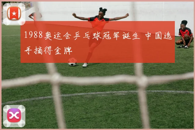 1988奥运会乒乓球冠军诞生 中国选手摘得金牌